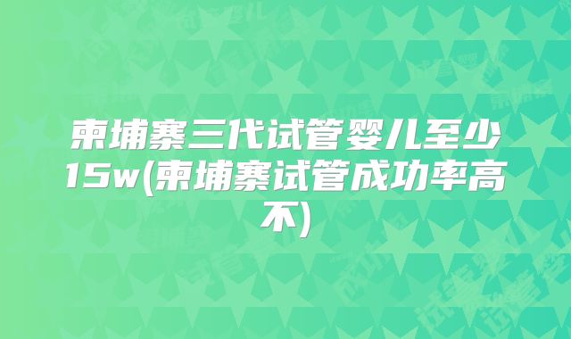 柬埔寨三代试管婴儿至少15w(柬埔寨试管成功率高不)