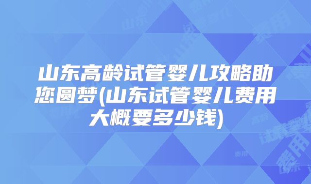 山东高龄试管婴儿攻略助您圆梦(山东试管婴儿费用大概要多少钱)