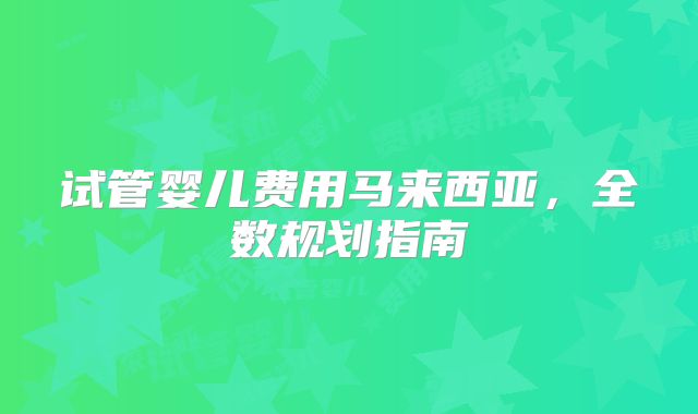 试管婴儿费用马来西亚,全数规划指南