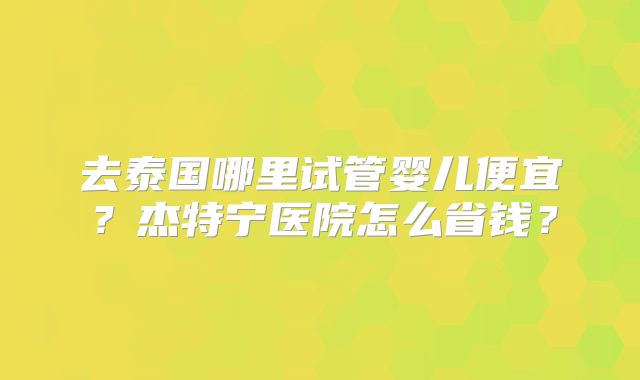去泰国哪里试管婴儿便宜?杰特宁医院怎么省钱?