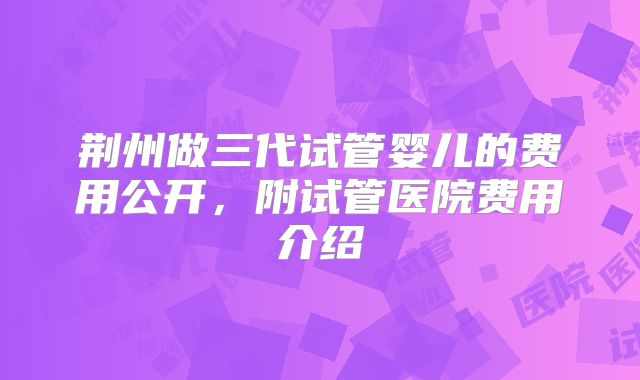 荆州做三代试管婴儿的费用公开，附试管医院费用介绍