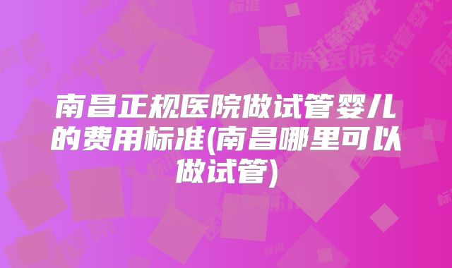 南昌正规医院做试管婴儿的费用标准(南昌哪里可以做试管)