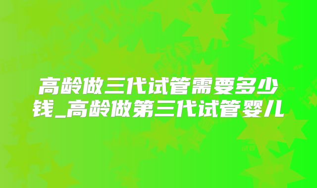 高龄做三代试管需要多少钱_高龄做第三代试管婴儿