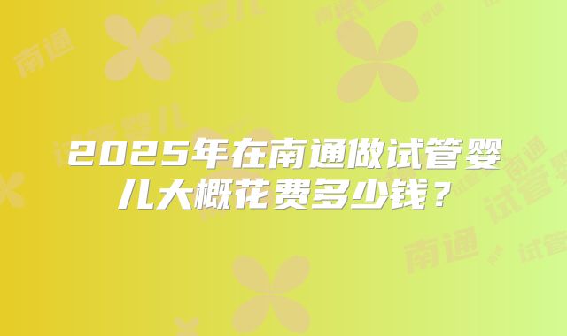 2025年在南通做试管婴儿大概花费多少钱？