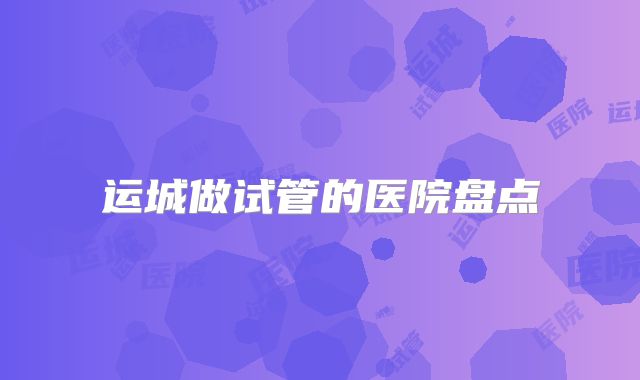 运城做试管的医院盘点