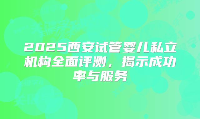 2025西安试管婴儿私立机构全面评测,揭示成功率与服务