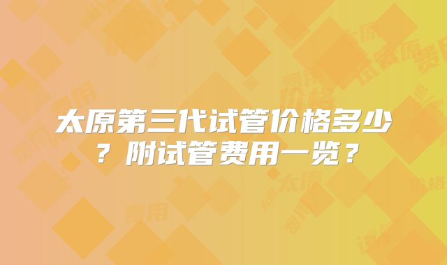 太原第三代试管价格多少？附试管费用一览？