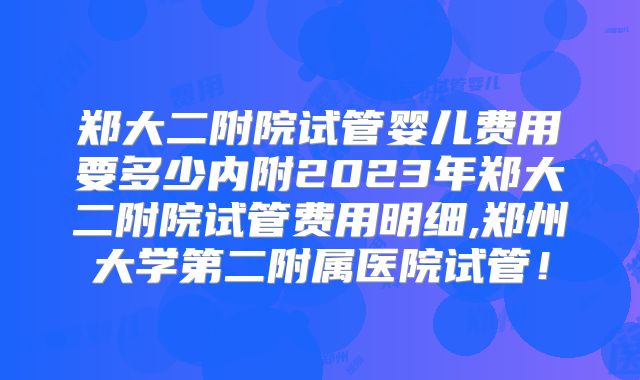 郑大二附院试管婴儿费用要多少内附2023年郑大二附院试管费用明细,郑州大学第二附属医院试管！