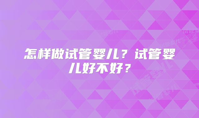 怎样做试管婴儿？试管婴儿好不好？