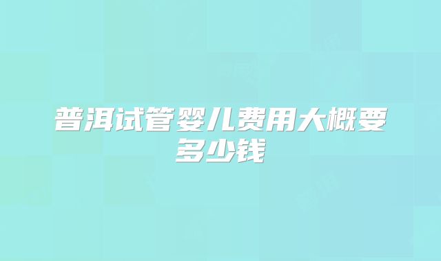 普洱试管婴儿费用大概要多少钱