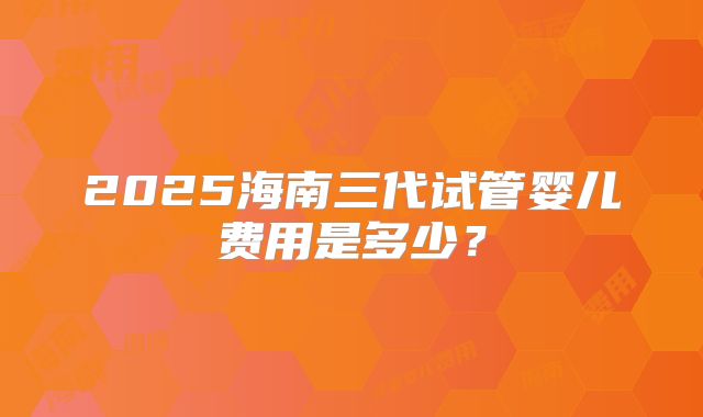 2025海南三代试管婴儿费用是多少？