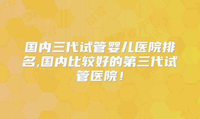 国内三代试管婴儿医院排名,国内比较好的第三代试管医院!
