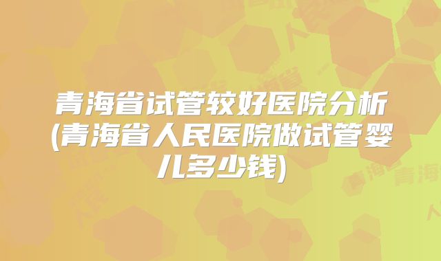 青海省试管较好医院分析(青海省人民医院做试管婴儿多少钱)