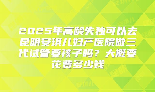 2025年高龄失独可以去昆明安琪儿妇产医院做三代试管要孩子吗？大概要花费多少钱