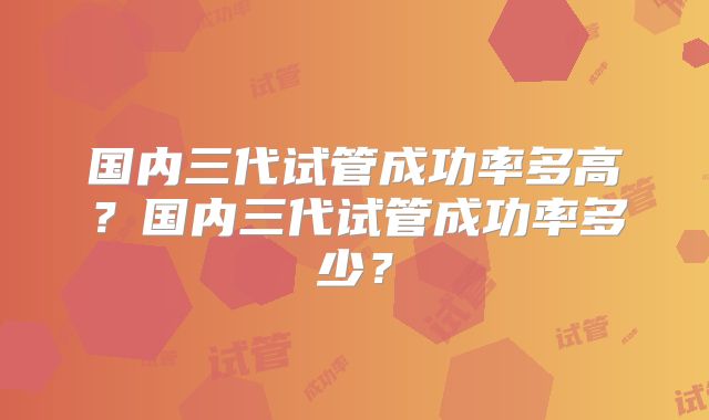 国内三代试管成功率多高？国内三代试管成功率多少？