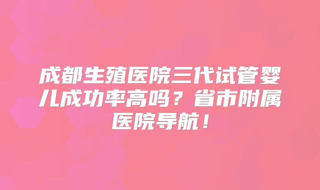 成都生殖医院三代试管婴儿成功率高吗?省市附属医院导航!