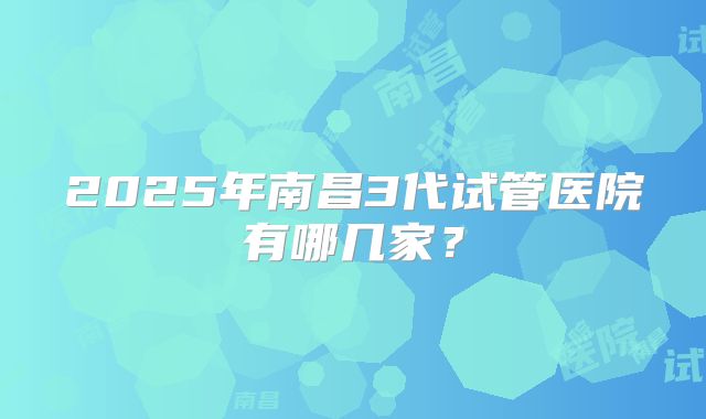 2025年南昌3代试管医院有哪几家？