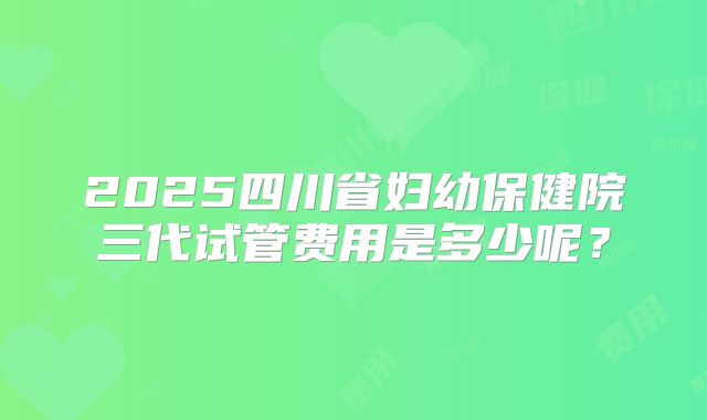 2025四川省妇幼保健院三代试管费用是多少呢?