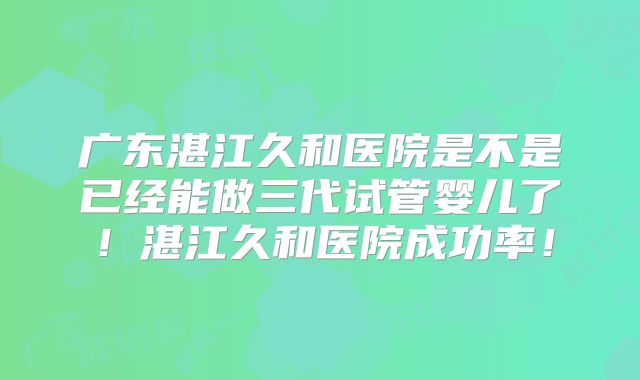 广东湛江久和医院是不是已经能做三代试管婴儿了！湛江久和医院成功率！