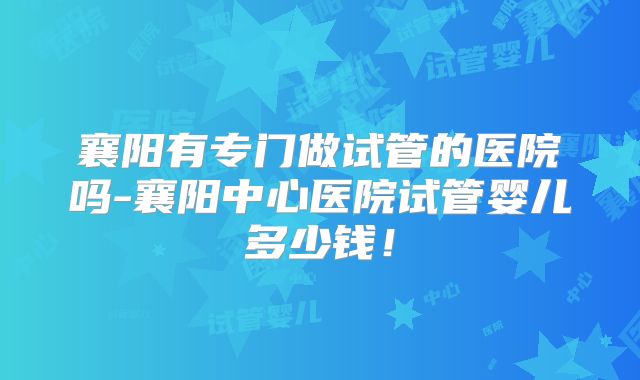 襄阳有专门做试管的医院吗-襄阳中心医院试管婴儿多少钱！