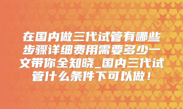 在国内做三代试管有哪些步骤详细费用需要多少一文带你全知晓_国内三代试管什么条件下可以做!