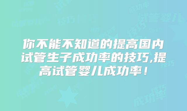 你不能不知道的提高国内试管生子成功率的技巧,提高试管婴儿成功率！