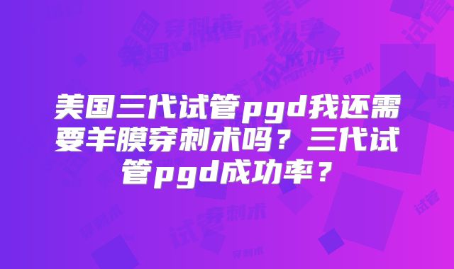 美国三代试管pgd我还需要羊膜穿刺术吗？三代试管pgd成功率？