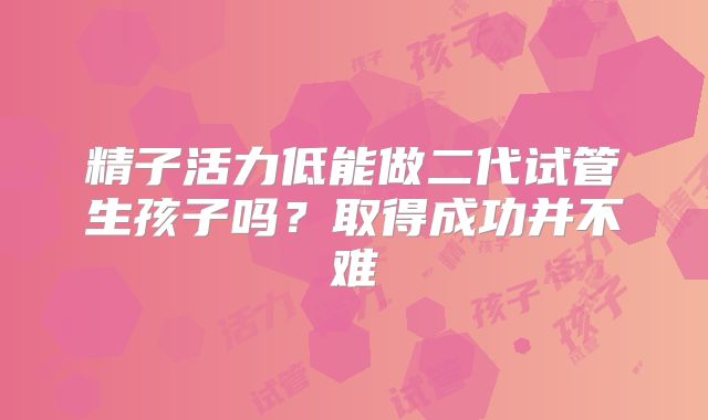 精子活力低能做二代试管生孩子吗？取得成功并不难