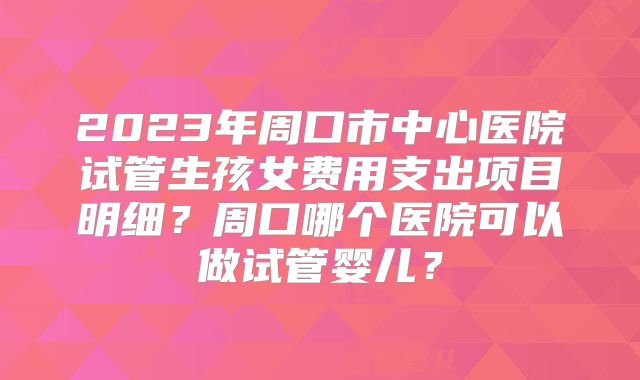 2023年周口市中心医院试管生孩女费用支出项目明细?周口哪个医院可以做试管婴儿?