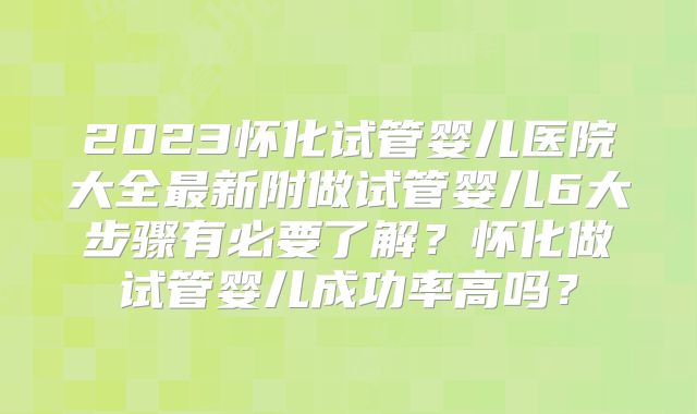 2023怀化试管婴儿医院大全最新附做试管婴儿6大步骤有必要了解？怀化做试管婴儿成功率高吗？