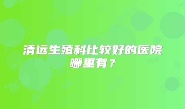清远生殖科比较好的医院哪里有？