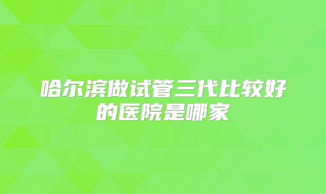 哈尔滨做试管三代比较好的医院是哪家