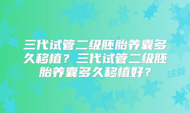 三代试管二级胚胎养囊多久移植？三代试管二级胚胎养囊多久移植好？