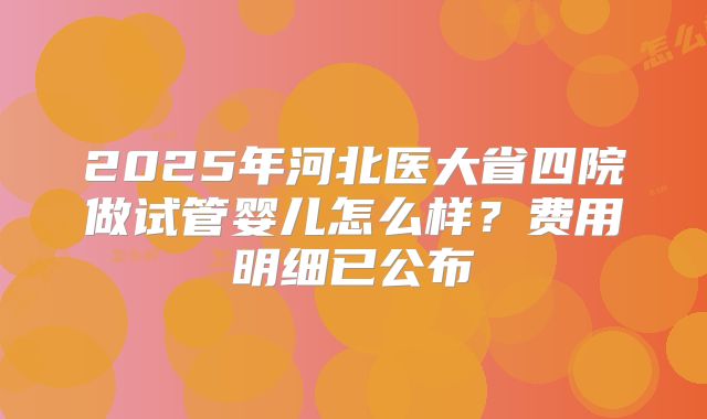 2025年河北医大省四院做试管婴儿怎么样？费用明细已公布