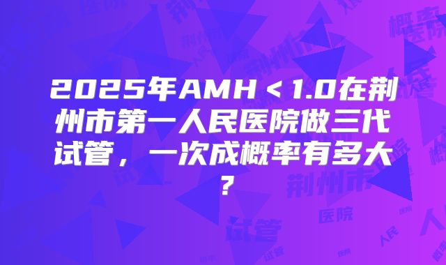 2025年AMH<1.0在荆州市第一人民医院做三代试管,一次成概率有多大?