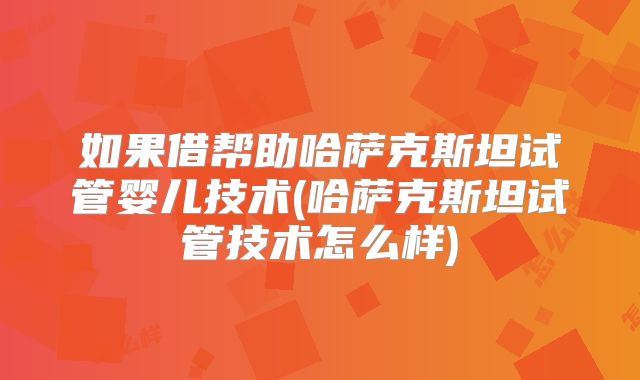 如果借帮助哈萨克斯坦试管婴儿技术(哈萨克斯坦试管技术怎么样)