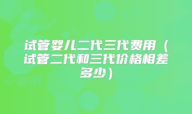 试管婴儿二代三代费用（试管二代和三代价格相差多少）