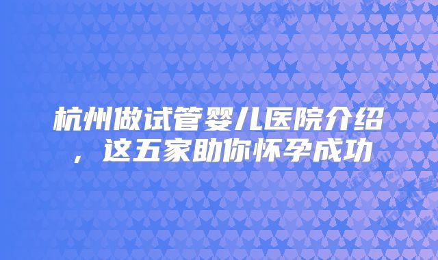杭州做试管婴儿医院介绍，这五家助你怀孕成功
