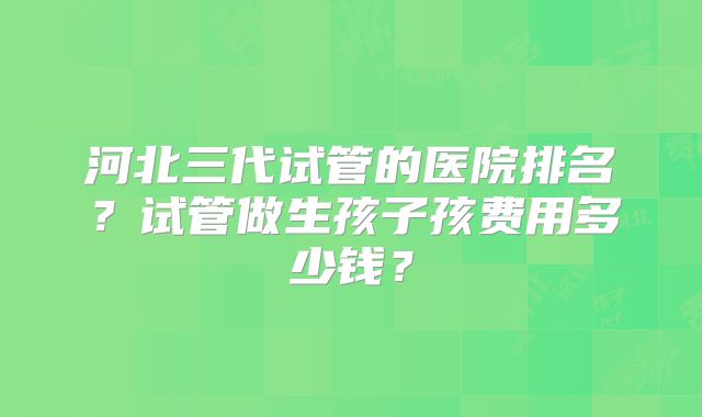 河北三代试管的医院排名?试管做生孩子孩费用多少钱?