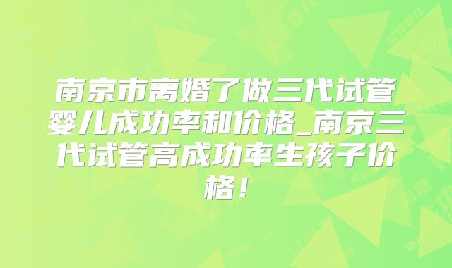 南京市离婚了做三代试管婴儿成功率和价格_南京三代试管高成功率生孩子价格!