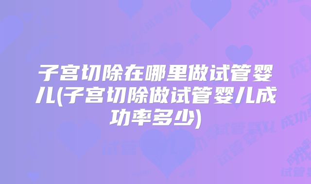 子宫切除在哪里做试管婴儿(子宫切除做试管婴儿成功率多少)