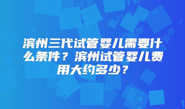 滨州三代试管婴儿需要什么条件？滨州试管婴儿费用大约多少？