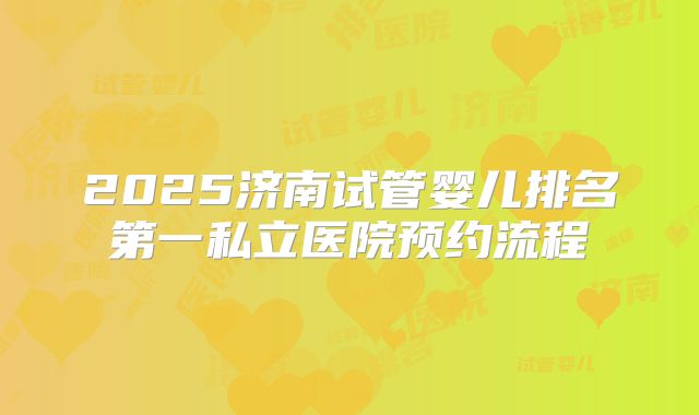 2025济南试管婴儿排名第一私立医院预约流程