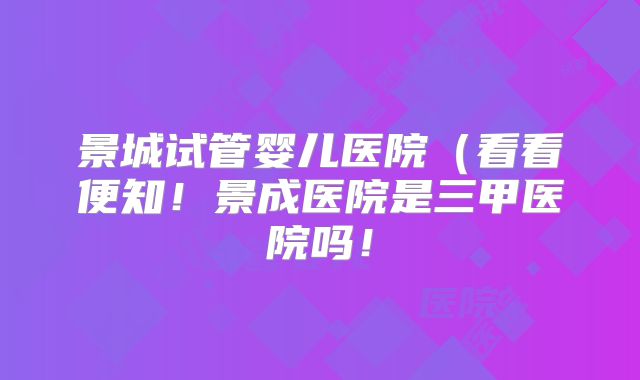 景城试管婴儿医院（看看便知！景成医院是三甲医院吗！