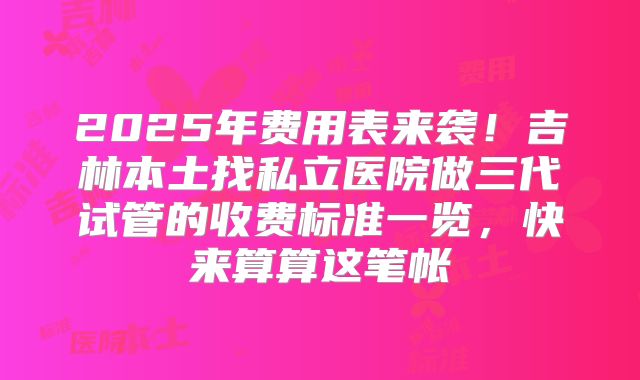 2025年费用表来袭！吉林本土找私立医院做三代试管的收费标准一览，快来算算这笔帐
