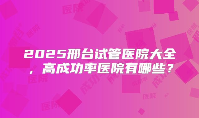 2025邢台试管医院大全,高成功率医院有哪些?