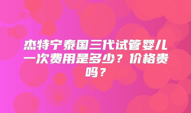 杰特宁泰国三代试管婴儿一次费用是多少?价格贵吗?
