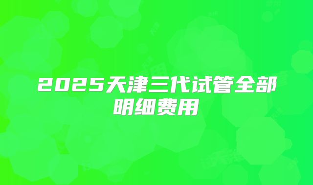 2025天津三代试管全部明细费用