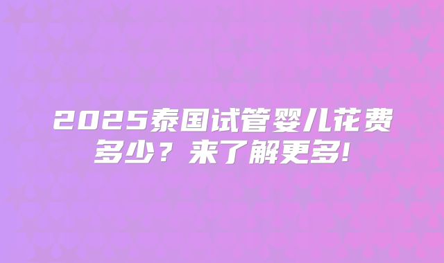 2025泰国试管婴儿花费多少？来了解更多!