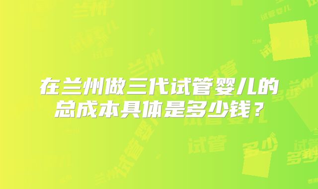 在兰州做三代试管婴儿的总成本具体是多少钱?